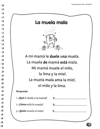 -:,,Jq'-;¡Í
::-*,{-;¡¡¡a
:-*ri-'::¡¡l
- j ; ¡
- -j-J!¡
-.E--;;¡u
-.:,-ü_-;tu
...:a':;.¡¡l
";;¡'r';¡¡d
,.;¡. ; ; g
-J¡rd
tt:Ñ
l, ¡¿I
,**j
..:¡rd
. .ü¡' : a -
,;a--:bd
"-l
-.;q'-;;5
;;t_,,;|d
,;t
, ; l
,,:-ñ¡w
..;;q
.-;q
;!f
,,;i'
lJ¡dl
-*¡' T , d
,,.:u?---"¡d
rq&
.q
;g
..Ú;¡
.i4-,¡¡ñ
..;.;ü¡.:H
,.;ü* ¡
:TH-&
Pasoa pasltoaprendosol¡to(a) Ed¡c¡onetR& V
Lornuefomqfo
A mi mamáledueleunamuela.
Lamueladenramáestámala.
M¡mamámueleelmilo,
lalimay lamiel.
Lamuelamalaamalamiel,
elmiloy talima.
Responde:
r.¿Quéleduelea lamamá? R:...........
z.¿Cómoestálamuela? R:
3.¿Quiénmueleelmilo?
9u
W
 