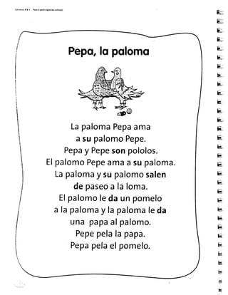 Ed¡c¡onesR & V Pasoa parito aprendo 5olito(a)
Eu=
E;
E,;r
&:,,,
E,,,
E-,.
E:,
E*
8,.
t,-
kt,,
E(
&:,
s..,
8,.
[1,
&
E-
Ell;,,
bs,
E[.
Es
e*,
u.
E
&[,
H*'
k
H
b
g
g
I
I
t
il
Pepo,fqpolomo
LapalomaPepaama
asupalomoPepe.
Pepay Pepesonpololos.
ElpalomoPepeamaasupaloma.
Lapalomay supalomosalen
depaseoa laloma.
Elpalomoledaunpomelo
a lapalomay lapalomaleda
una pa?aalpalomo.
Pepepelala papa.
Pepapelaelpomelo.
 