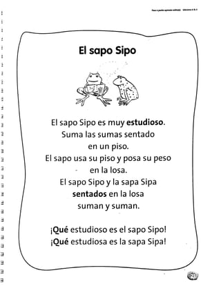 P¿toa patito aPr.ndo tol¡to(a) Ed¡c¡mt ¡ & v
;
tr
.¡
':
.;
rq
E
:q
ü
:l
ElsqpoSipo
poesmuyestudioso.
assumassentado
enunpiso.
sapo
:" :x?nliosa
supeso
EI sapoSipoy lasapaSipa
sentadosenlalosa
SUmany Suman.
QuéestudiosoeselsapoSipo!
QuéestudiosaeslasapaSipa!
EIsapoSi
Suma
 
