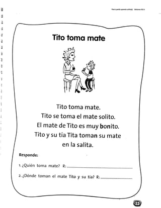 d,!
:ül
4
üd
.,ü:d¡
j¡
!¡
"¡
.¡
;¡¡
T;l
?_¡¡
:ia
;
il
Patoa pasitoaprendosollto(¡) EdicionesR& V
Titotomomote
Titotomamate.
Titosetomaelmatesolito.
ElmatédeTitoesmuybonito.
Titoy sutíaTitatomansumate
enlasalita.
Responde:
r.¿Quiéntoma mate? R:
z.¿Dóndetoman el mate R:Titoy su tía?
 