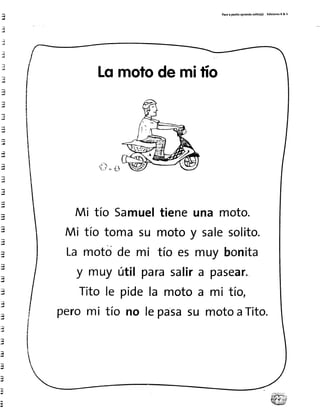 Pasoa par¡toaprendosol¡to(a) Ed¡cionesR& V
Lomotode mifio
S . $
Mi tío Samueltieneuna moto.
Mi tío toma su motoy salesolito.
Lamotode mi tío es muy bonita
y muy út¡l parasalira pasear.
Titole pidela motoa mi tío,
peromi tío no lepasasu motoaTito.
 