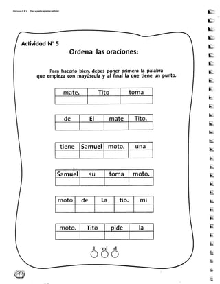 Edic¡onesR&VPasoapasitoaprendosolito(a)
R:
[!,:
E:,
El=
:.
E-,
E:,
E;.
F!,
E;:
E ,
E',
&
s!L
$u
[tr
Eq
ü
ü
ü!
Er
ru
M
IE
El!
Ec
u
u
i*
E
H
t¡
ActividodN"5
Ordenalasoraciones:
Parahacerlobien,debesponerprimerola palabra
que empiezacon mayúsculay al final la que tiene un punto.
mate. Tito toma
de EI mate Tito.
tiene Samuel moto. una
Samuel su toma moto.
moto de La tío. m l
moto. Tito pide la
l m l n l
o o o
 