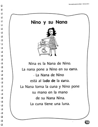 P.to ¡ Pasito¡Prendotot¡to(a) Ed¡c¡onetR& V
.ii¡¡
*f-¡É¡
:.*i]
''itt¡
.'d
¡¡¡
-".i
:*,J-ü¡
:¡rirüJ
-"i¡--rü
-pl
1:i¡
-.-*ri
" .i"¡¡l
,c' : g
'-::.ü
,::U
;a''u
.i;¡
f , q
.;¡--:iai¡
:,4-,'-i¡¡
;.fi- r y
,il."-ü
::;¡*'_u
;,i
4
-.¡-"[¡
*q-".:.{
t : . ü-
iri¡{
-.:rl--'iid
::a
.: ÁI- :t4
, ;Ái
::.,iE-.n
:,.,,iñ-i;i¡¡
'"rrid
Ninoy su Nono
Ninaes la Nanade Nino.
Lananaponea Ninoen 5ucuna.
- LaNanade Nino
estáal ladode la cuna.
LaNanatomala cunay NinoPone
su manoen la mano
desu NanaNina.
Lacunatieneunaluna.
 