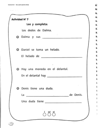 EdicionerR&V Pasoapasltoaprendoiol¡to(a)
lq,
E
u
E
u
u
u
E
E
u
L
ru
E
[ü
&
b
i!
u
E
E
ü
E
i
i
I
l
i
i
I
ActividodN"7
Leey completa:
Los dedosde Dalma.
O Dalma y sus
O Danielse toma un helado.
El heladode
O Hay una monedaen el delantal.
En el delantalhay
O Denístiene una duda.
La de Denís.
Una duda tiene
l m l n l
o o o
 