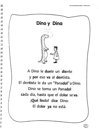 ry
;q
Lry
;ñ
;ú
..iq
;¡¡d
,.;ü
:iq
!iiq
J¡
;¡
;¡
:,:q
*,¡q
ú{
'¡{
";¡
;q
!"t
.,{
j¡
.4
:i
..¿¡
P¡ro ¡ parlto ap.endo rolito(a) Ed¡c¡onet ¡ & v
Dinoy Dino
A Dinole dueleun diente
dentista.y poresova al
Eldentistale da un "panadol"aDino.
Dinosetomaun
cadadía,hastaqueel
¡Quélindo!dice
Panadol
dolorseva.
Dino:
está.Eldolorya no
 