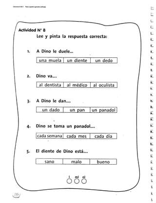 Ed¡c¡onesR&V P¡5oa pas¡toaprendoiolitq(a)
LT
ü,
Lr,
trrl
i .
L
[:
t,-
L
É-
e
-:l
E-
lr,
E
E[
u
b
E
tr
u
iü
it
u
u
E
El
fi:
K
E
t
It
AcüividodN'I
Leey pinta la respuestacorrecta:
r. A Dino le duele...
unamuelaI un diente un dedo
z. Dinová....
al dentistaI al médicolal oculista
3. A Dino le dan....
un dado un n un panadol
4. Dino se toma un panadol....
cadasemanaI cadames cadadía
5. El dientede Dino está;:,..
5ano malo bueno
l m l n l
o o o
 