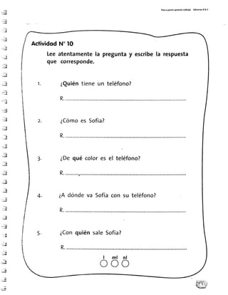 Pasoa paritoaprendotol¡to(a) ÉdlcionesR& V
:ry
",;
'.:...1¡
,rl
. - , 4
.":l
..,.¡
' i i i , d
,::l',
-i-dl
*t
..-4
--;;
, ' ' L {
,::¡
:¡
-=t
,--,,¡
: r g
',..:¡
..=ld
. . , . , d {
Acfividod
Lee
que
N"lo
atentamentela
corresPonde.
preguntay escribela respuesta
1 . ¿Quiéntiene un teléfono?
R.
¿Cómoes Sofía?
3. ¿Dequé colores el teléfono?
R............
dóndeva Sofíacon su teléfono?
R.
4. ¿A
R.
5. ¿ConquiénsaleSofía?
ml nl
R.
o o o
 