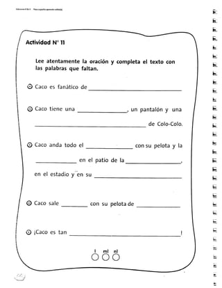 Ed¡c¡onerR&V Paroapas¡toaprendorolito(a)
s
¡¡4,
E
&
u
u
u
u
bi
&
u
u
u"
uI
b
u
ü
üi
k¡,
b{
u
u
ui
h-t
H
ü,
b
br,t
u
g
ü,
ActividqdN"ll
Leeatentamentela orac¡óny completael texto con
las palabrasque faltan.
ü Cacoes fanáticode
@ Cacotieneuna un pantalóny una
de Colo-Colo.
@ Cacoandatodo el consu pelotay la
en el patiode la
en el estadioy en su
0 Cacosale con su pelotade
ff ¡Cacoestan
l m l n l
o o o
 