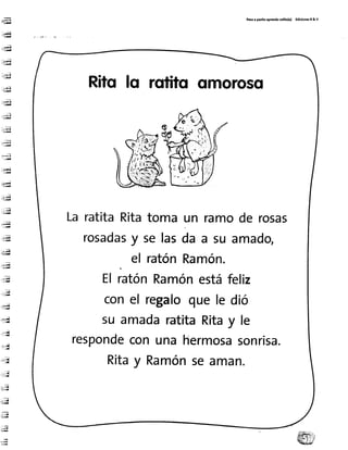 -ffi
:s{..E¡l¡¡
:*fE
i-i:¡¡¡¡
ibrc¡l--;¡¡¡
l;E
..¡rd¡-¡iE
:.r;;n-aE
'--
-i=¡!t¡
::¡,,iiüi
-;:e
-:rt¡
:*-q
;;H
;!-ft¡l--LA
, '¡:ltd¡
É
: ! ";;ü
-;¡¡d
-;.ü
:.iüiE8
'F¡¡
..;u
.-,:É
*.¡
m
,+sü- 1 5
=: ':v
;.*rl-:
i{
-ü
, I I
:-:i-d_
ia¡il
:J: .¡.¡{
;;¡- d
::ia
Pr:o r pa:tto rprendorollto(r) EdlclonerR& v
Ritofo rotito omoroso
LaratitaRitatoma un ramode rosas
rosadasy selasda a su amado,
el ratónRamón.
ElratónRamónestáfeliz
conel regaloquele dió
su amadaratitaRitay le
respondeconunahermosasonrisa.
Ritay Ramónseaman.
 
