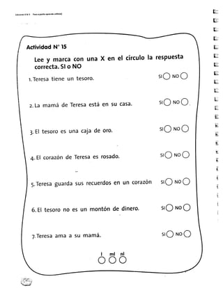 Edic¡onesR&V PatoaPatltoaPrcrrdotollto(')
H.
&;
*
Us
ru
H
ru
ru
5f':::
k-
ii'-E3
ü;,
lgíl
b:
Eiñ
E{
E
Ur
u
E
E
t
I
I
i
t
ActividodN"15
Leey marcacon una x en el círculola respuesta
correcta.Slo NO
l.Teresatiene un tesoro. sroNoO
z.Lamamáde Teresaestáen su casa' sroNoO
3.Eltesoroes unacajade oro. srONoO
4.El corazÓnde Teresaes rosado' srONoO
s.Teresaguardasusrecuerdosen un corazón slO NoO
6.Eltesorono esun montóndedinero. slo NoO
T.Teresaama a su mama.
I ml nl
o o o
srONoO
 