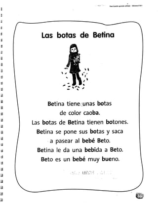 Paroi pasltoaprendo,ol¡[(") Ed¡c¡on€sR& v
Losbotqs de Betino
r l
ít,
-
{2..- 
Betinatiene.i-unasbotas
de colorcaoba.
Lasbotasde Betinatienenbotones.
Betinaseponesusbotasy saca
,a pasearal bebéBeto.
Betinale da unabebidaa Beto.
Betoes un bebémuybueno.
 