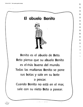 tdicionesR& V Pasoaparitoaprendosolito(a)
El qbueloBenito
Benitoesel abuelode Beto.
Betopiensaquesu abueloBenito
eselrhásbuenodelmundo.
TodaslasmañanasBenitosepone
sus'botasy saleen su bote
a pescar.
CuandoBenitono estáen el mar,
saleconsu nietoBetoa pasear.
 