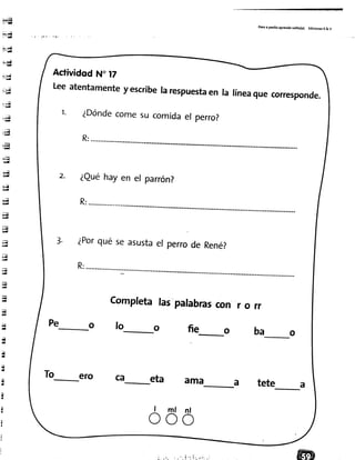 ¡*¡l
i-"'ll
i;ai-rtI
i".¡{
f urr
Ell¡--T|
--u¡l
r!i
iu
"'.4- q
.*,1-ry
*a-q
r7
"|"Eg
a¡
¿rl
lri
q
*¡
ry
Eg
ilq
4
;üu
;aI¿¿
;¡q
q
4
{-
d
H
{-
"iI
q
s
tt
It
¡¡
tT
(
I
II
i
Pasoa pa5¡toaprendosol¡to(a) Ed¡cionesR& V
Actividqd N" t7
Leeatentamentey escr¡berarespuestaen raríneaquecorresponde.
1. ¿Dóndecomesucomidael perro?
2. ¿euéhayen el parrón?
3. ¿Porquéseasustael perrode René?
Completalaspalabrascon r o rr
r e o f o - o f i e o b a o
To-ero ca-- eta ama a tete a
ó ó ó
 