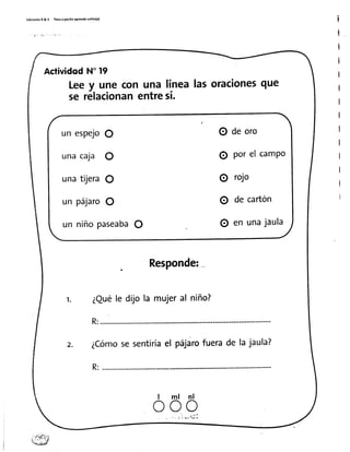 EdicionesR&v PasoaPatitoaPrendotolito(a) i
i
i
I
I
I
I
I
I
I
I
I
I
I
ActividodN'19
Leey une con una línealasorac¡onesque
se rélacionanentresí.
Responde:
1. ¿Quéle dijo la mujeral niño?
R:............
z. ¿Cómose sentiríael páiárofuerade la jaula?
R:...........
l m l n l
o o o
un espejoO
unacaja O
unatijeraO
un pájaroO
un niñopaseabaO
O de oro
O porel camPo
O rojo
O de cartón
O en unajaula
 