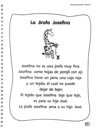 H
ü
-¡
;¡¡
*try
¡!{
ru
;l
;¡
;n
-5
a,ffi
-ii¡i
r¡¡{
-ry
;¡¿{q
:H
;bq
;r{
:ry
il!¡{
ñ"I
t*{
a4
,Jl
:'u
i:ñI
1-il
¡lrl
ld
';ai]y
-;ü
;eú{
"fr'iw
Per r perlto rprcndo nllto(r) Edkloncr R& v
Lo Jirofo Josefino
Josefinano es una jirafamuy fina.
Josefinacomehojasde perej¡lcon ají.
Josefina"tieneun jarro,una cajaroja
y un tejido,€l cualno puede
dejar,de',tejer.
teje,EltejidoqueJosefinatejeque
esparasuhuoJosé.
LajirafaJosefinaama a su hljo José.
 