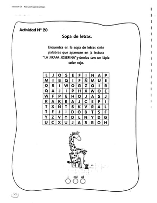 Edi€¡onesR&V Pasoapar¡toaprendosol¡to(a)
I
I
ActividodN'20
Sopade letras.
Encuentraen la sopade letrassiete
palabrasque aparecenen ,lalectura
'1.AJIRAFAJOSEFINA'yúnelascon un lápiz
colorrojo.
l . -
I
I ml
o
nl
o
L J o s E F I N A P
M I B o I F N M U E
o R I W o G z o I R
o A J I P H x W o E
W F P E H o J A s J
R A K R A J c E P I
T x N T s K v R A L
T E J I D o B T s F
Y z v Y D L N Y D G
U c" x U J A R R o H
 