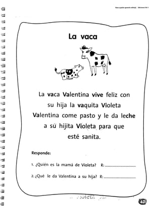 'e
b-ir¡¡;¡l
:u¡¡-1;¡¡
:r*i¡,i
:!ida
'i¡,ül¡
:.Mü-'i;r¡g
:'ñ'-t;;¡Í
: ",;e-Ed
d;;
d¡
:Ílq
LI
;jg¡
-t ;;¡rl
;$a-ü.i*
:.,.ril-Gra
-iu;;ü-i;¡lL
",:;;q. t;iA
u.J¡i-riiifl
:i.,&I I!¡M
L'4¡id
rrrf
ü'.{n¡¡ir
ir;a-¡i¡Il
uü
-in¡|¡
iJl
u
r - ¡
'-.¡iir¡¡
*T*-iii¡l
::rya'-;lll¡¡
"-fl
.4e-H
rüü-ry
.H
rnq
ii:-
ig
Paso a pa5¡to aprendo iol¡to(a) Ed¡(ionet R & v
Lq voco
La vacaValentinavivefelizcon
su hija la vaquitaVioleta
Valentinacomepastoy le da leche
a su hijitaVioletaparaque
estésanita.
Responde:
r. ¿Quiénes la mamáde
z.¿Quéle da Valentinaa
Violeta? R:
su hija? R:
JUiET;
 