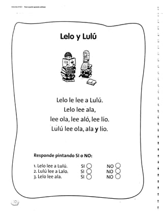 Ed¡c¡onesR & V Paeoa pa5¡toaprendo 5ol¡to(a)
Leloy Lufú
Leloleleea Lulú.
Leloleeala,
leeola,leealó,leelío.
Lúlú leeo!a, dlay lío.
Respondepintando5lo NO:
t.Leloleea Lulú. SIo
o
o
rrroO
ruoO
N o o
z.Lulúleea Lalo. Sl
5l3.Leloleeala.
ti
t
L
li
I
t
lL.
ll
]
!
I
I
 