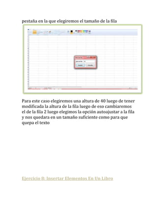 pestaña en la que elegiremos el tamaño de la fila




Para este caso elegiremos una altura de 40 luego de tener
modificada la altura de la fila luego de eso cambiaremos
el de la fila 2 luego elegimos la opción autoajustar a la fila
y nos quedara en un tamaño suficiente como para que
quepa el texto




Ejercicio 8: Insertar Elementos En Un Libro
 