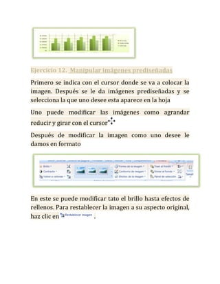 Ejercicio 12. Manipular imágenes prediseñadas
Primero se indica con el cursor donde se va a colocar la
imagen. Después se le da imágenes prediseñadas y se
selecciona la que uno desee esta aparece en la hoja
Uno puede modificar las imágenes como agrandar
reducir y girar con el cursor
Después de modificar la imagen como uno desee le
damos en formato




En este se puede modificar tato el brillo hasta efectos de
rellenos. Para restablecer la imagen a su aspecto original,
haz clic en             .
 