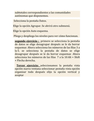 subtotales correspondientes a las comunidades
 autónomas que disponemos.
Selecciona la pestaña Datos.
Elige la opción Agrupar. Se abrirá otro submenú.
Elige la opción Auto esquema.
Pliega y despliega los niveles para ver cómo funcionan.
 segundo ejercicio : primero se selecciona la pestaña
 de datos se elige desagrupar después se le da borrar
 esquemas Ahora selecciona los números de las filas 3 a
 la 5. se selecciona la pestaña de datos se elige
 desagrupar después se le da borrar esquemas Ahora
 selecciona los números de las filas 7 a la 10 Alt + Shift
 + Flecha derecha.
  Tercer ejercicio: seleccionamos la pestaña vista
 opción nueva ventana seleccionar pestaña vista opción
 organizar todo después elijo la opción vertical y
 aceptar
 