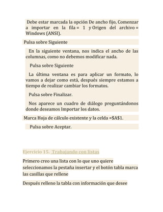Debe estar marcada la opción De ancho fijo, Comenzar
 a importar en la fila = 1 y Origen del archivo =
 Windows (ANSI).
Pulsa sobre Siguiente
  En la siguiente ventana, nos indica el ancho de las
 columnas, como no debemos modificar nada.
   Pulsa sobre Siguiente
   La última ventana es para aplicar un formato, lo
 vamos a dejar como está, después siempre estamos a
 tiempo de realizar cambiar los formatos.
  Pulsa sobre Finalizar.
  Nos aparece un cuadro de diálogo preguntándonos
 donde deseamos Importar los datos.
Marca Hoja de cálculo existente y la celda =$A$1.
   Pulsa sobre Aceptar.




Ejercicio 15. Trabajando con listas
Primero creo una lista con lo que uno quiere
seleccionamos la pestaña insertar y el botón tabla marca
las casillas que rellene
Después relleno la tabla con información que desee
 