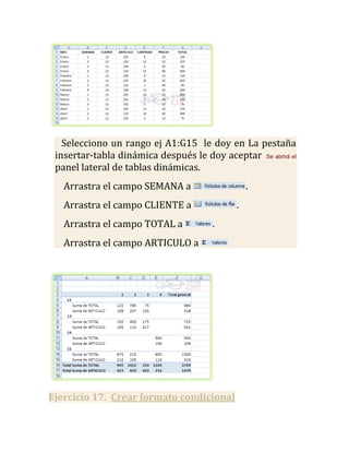 Selecciono un rango ej A1:G15 le doy en La pestaña
 insertar-tabla dinámica después le doy aceptar Se abrirá el
 panel lateral de tablas dinámicas.
   Arrastra el campo SEMANA a                    .
   Arrastra el campo CLIENTE a               .
   Arrastra el campo TOTAL a           .
   Arrastra el campo ARTICULO a




Ejercicio 17. Crear formato condicional
 
