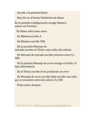 Accede a la pestaña Datos.
  Haz clic en el botón Validación de datos.
En la pestaña Configuración escoge Número
entero en Permitir.
 En Datos selecciona entre.
  En Mínimo escribe 5.
  En Máximo escribe 500.
  En la pestaña Mensaje de
entrada escribe en Título: esta celda sólo admite.
  En Mensaje de entrada escribe números entre 5 y
500.
  En la pestaña Mensaje de error escoge en Estilo: el
tipo Advertencia.
  En el Título escribe Se ha producido un error
  En Mensaje de error escribe Debe escribir una cifra
que se encuentre entre los valores 5 y 500.
  Pulsa sobre Aceptar.




 Ejercicio 18. Crear un macro manualmente
 