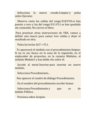 Selecciona la    macro       creada Limpiar y   pulsa
sobre Ejecutar.
  Observa como las celdas del rango D10:F10 se han
puesto a cero y las del rango D11:F11 se han quedado
sin contenido. No cierres el libro.
 Para practicar otras instrucciones de VBA, vamos a
definir una macro para sumar tres celdas y dejar el
resultado en otra.
 Pulsa las teclas ALT + F11.
 Te aparecerá el módulo con el procedimiento limpiar.
Si no es así, busca en la zona de la izquierda, en el
explorador de proyectos, en la carpeta Módulos, el
módulo Módulo1 y haz doble clic sobre él.
 Accede al menú Insertar para insertar un nuevo
módulo.
 Selecciona Procedimiento...
 Nos aparece el cuadro de diálogo Procedimiento.
 En el nombre del procedimiento escribe Sumar.
 Selecciona Procedimiento y         que      es     de
ámbito Público.
 Presiona sobre Aceptar.
 