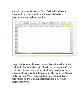 Y luego oprimiendo la tecla Fin y flecha derecha nos
llevara a la nos lleva hacia la ultima celda hacia la
derecha situada en la misma fila




Luego probaremos la barra de desplazamiento haciendo
click en la flecha hacia abajo illendo hasta la celda 60 y se
realiza un desplazamiento vertical luego lo mismo hacia
la izquierda mirando un desplazamiento hacia la iskierda
hasta la celda W:60 , para realizar un desplazamiento
mas rápido sobre la hoja podremos usar la barra de
desplazamientos.
 