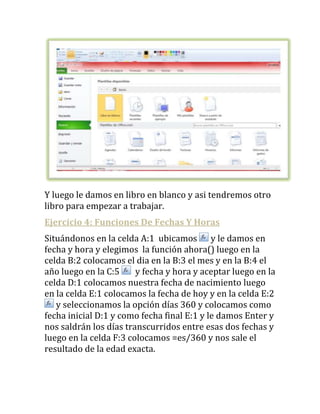 Y luego le damos en libro en blanco y asi tendremos otro
libro para empezar a trabajar.
Ejercicio 4: Funciones De Fechas Y Horas
Situándonos en la celda A:1 ubicamos y le damos en
fecha y hora y elegimos la función ahora() luego en la
celda B:2 colocamos el dia en la B:3 el mes y en la B:4 el
año luego en la C:5     y fecha y hora y aceptar luego en la
celda D:1 colocamos nuestra fecha de nacimiento luego
en la celda E:1 colocamos la fecha de hoy y en la celda E:2
   y seleccionamos la opción días 360 y colocamos como
fecha inicial D:1 y como fecha final E:1 y le damos Enter y
nos saldrán los días transcurridos entre esas dos fechas y
luego en la celda F:3 colocamos =es/360 y nos sale el
resultado de la edad exacta.
 