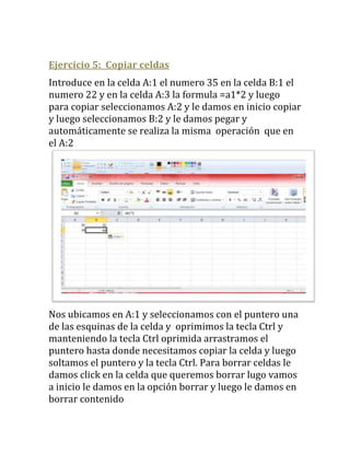 Ejercicio 5: Copiar celdas
Introduce en la celda A:1 el numero 35 en la celda B:1 el
numero 22 y en la celda A:3 la formula =a1*2 y luego
para copiar seleccionamos A:2 y le damos en inicio copiar
y luego seleccionamos B:2 y le damos pegar y
automáticamente se realiza la misma operación que en
el A:2




Nos ubicamos en A:1 y seleccionamos con el puntero una
de las esquinas de la celda y oprimimos la tecla Ctrl y
manteniendo la tecla Ctrl oprimida arrastramos el
puntero hasta donde necesitamos copiar la celda y luego
soltamos el puntero y la tecla Ctrl. Para borrar celdas le
damos click en la celda que queremos borrar lugo vamos
a inicio le damos en la opción borrar y luego le damos en
borrar contenido
 