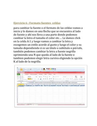 Ejercicio 6 : Formato fuentes celdas
para cambiar la fuente o el formato de las celdas vamos a
inicio y le damos en una flecha que se encuentra al lado
de fuente y ahí nos lleva a una parte donde podemos
cambiar la letra el tamaño el color etc…. Le damos click
en la celda A:1 y luego vamos a cambiar la letra y
escogemos un estilo acorde al gusto y luego el color y su
tamaño dependiendo si es un titulo o subtitulo o párrafo,
también podemos cambiar la letra a fuente negrilla
oprimiendo una N que queda al lado de la fuente o
tambien podemos elegir letra cursiva eligiendo la opción
K al lado de la negrilla.
 
