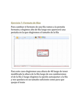 Ejercicio 7: Formato de filas
Para cambiar el formato de una fila vamos a la pestaña
formato y elegimos alto de fila luego nos aparecerá una
pestaña en la que elegiremos el tamaño de la fila




Para este caso elegiremos una altura de 40 luego de tener
modificada la altura de la fila luego de eso cambiaremos
el de la fila 2 luego elegimos la opción autoajustar a la fila
y nos quedara en un tamaño suficiente como para que
quepa el texto
 