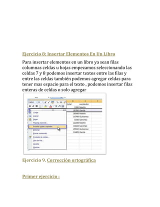 Ejercicio 8: Insertar Elementos En Un Libro
Para insertar elementos en un libro ya sean filas
columnas celdas u hojas empezamos seleccionando las
celdas 7 y 8 podemos insertar textos entre las filas y
entre las celdas también podemos agregar celdas para
tener mas espacio para el texto , podemos insertar filas
enteras de celdas o solo agregar




Ejercicio 9. Corrección ortográfica


Primer ejercicio :
 