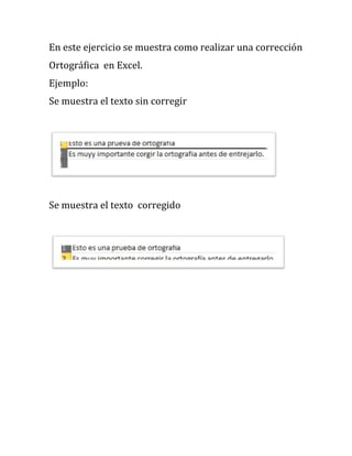 En este ejercicio se muestra como realizar una corrección
Ortográfica en Excel.
Ejemplo:
Se muestra el texto sin corregir




Se muestra el texto corregido
 