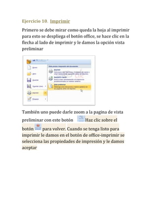 Ejercicio 10. Imprimir
Primero se debe mirar como queda la hoja al imprimir
para esto se despliega el botón office, se hace clic en la
flecha al lado de imprimir y le damos la opción vista
preliminar




También uno puede darle zoom a la pagina de vista
preliminar con este botón         Haz clic sobre el
botón     para volver. Cuando se tenga listo para
imprimir le damos en el botón de office-imprimir se
selecciona las propiedades de impresión y le damos
aceptar
 