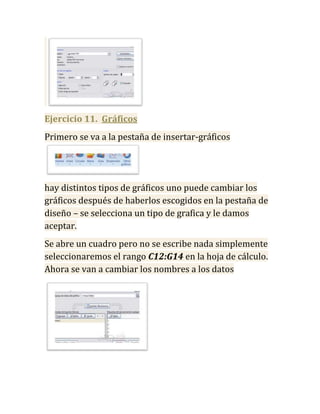 Ejercicio 11. Gráficos
Primero se va a la pestaña de insertar-gráficos




hay distintos tipos de gráficos uno puede cambiar los
gráficos después de haberlos escogidos en la pestaña de
diseño – se selecciona un tipo de grafica y le damos
aceptar.
Se abre un cuadro pero no se escribe nada simplemente
seleccionaremos el rango C12:G14 en la hoja de cálculo.
Ahora se van a cambiar los nombres a los datos
 