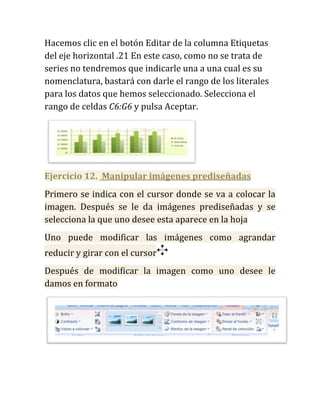 Hacemos clic en el botón Editar de la columna Etiquetas
del eje horizontal .21 En este caso, como no se trata de
series no tendremos que indicarle una a una cual es su
nomenclatura, bastará con darle el rango de los literales
para los datos que hemos seleccionado. Selecciona el
rango de celdas C6:G6 y pulsa Aceptar.




Ejercicio 12. Manipular imágenes prediseñadas
Primero se indica con el cursor donde se va a colocar la
imagen. Después se le da imágenes prediseñadas y se
selecciona la que uno desee esta aparece en la hoja
Uno puede modificar las imágenes como agrandar
reducir y girar con el cursor
Después de modificar la imagen como uno desee le
damos en formato
 