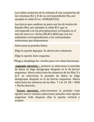 Las celdas sumarios de la columna E son sumatorias de
las columnas B,C y D de su correspondiente fila, por
ejemplo la celda E3 es =SUMA(B3:D3).
Las únicas que cambian un poco son las de totales de
España-Mes, por ejemplo la celda B21 que se
corresponde con las precipitaciones en España en el
mes de enero es =Suma (B6;B11;B20) que son los
subtotales correspondientes a las comunidades
autónomas que disponemos.
Selecciona la pestaña Datos.
Elige la opción Agrupar. Se abrirá otro submenú.
Elige la opción Auto esquema.
Pliega y despliega los niveles para ver cómo funcionan.
 segundo ejercicio : primero se selecciona la pestaña
de datos se elige desagrupar después se le da borrar
esquemas Ahora selecciona los números de las filas 3 a
la 5. se selecciona la pestaña de datos se elige
desagrupar después se le da borrar esquemas Ahora
selecciona los números de las filas 7 a la 10 Alt + Shift
+ Flecha derecha.
 Tercer ejercicio: seleccionamos la pestaña vista
opción nueva ventana seleccionar pestaña vista opción
organizar todo después elijo la opción vertical y
aceptar
 