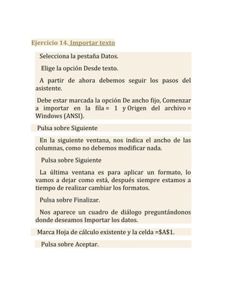 Ejercicio 14. Importar texto

  Selecciona la pestaña Datos.
   Elige la opción Desde texto.
  A partir de ahora debemos seguir los pasos del
 asistente.
 Debe estar marcada la opción De ancho fijo, Comenzar
 a importar en la fila = 1 y Origen del archivo =
 Windows (ANSI).
 Pulsa sobre Siguiente
  En la siguiente ventana, nos indica el ancho de las
 columnas, como no debemos modificar nada.
   Pulsa sobre Siguiente
   La última ventana es para aplicar un formato, lo
 vamos a dejar como está, después siempre estamos a
 tiempo de realizar cambiar los formatos.
  Pulsa sobre Finalizar.
  Nos aparece un cuadro de diálogo preguntándonos
 donde deseamos Importar los datos.
 Marca Hoja de cálculo existente y la celda =$A$1.
   Pulsa sobre Aceptar.
 