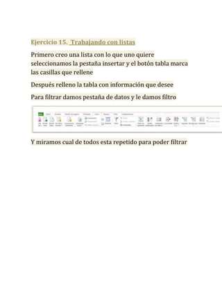 Ejercicio 15. Trabajando con listas
Primero creo una lista con lo que uno quiere
seleccionamos la pestaña insertar y el botón tabla marca
las casillas que rellene
Después relleno la tabla con información que desee
Para filtrar damos pestaña de datos y le damos filtro




Y miramos cual de todos esta repetido para poder filtrar
 