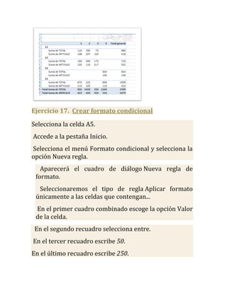Ejercicio 17. Crear formato condicional

Selecciona la celda A5.
Accede a la pestaña Inicio.
Selecciona el menú Formato condicional y selecciona la
opción Nueva regla.
   Aparecerá el cuadro de diálogo Nueva regla de
 formato.
  Seleccionaremos el tipo de regla Aplicar formato
 únicamente a las celdas que contengan...
 En el primer cuadro combinado escoge la opción Valor
 de la celda.
 En el segundo recuadro selecciona entre.
En el tercer recuadro escribe 50.
En el último recuadro escribe 250.
 