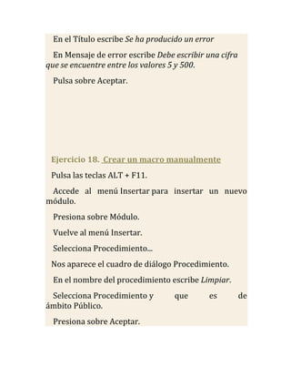En el Título escribe Se ha producido un error
  En Mensaje de error escribe Debe escribir una cifra
que se encuentre entre los valores 5 y 500.
  Pulsa sobre Aceptar.




 Ejercicio 18. Crear un macro manualmente
 Pulsa las teclas ALT + F11.
 Accede al menú Insertar para insertar un nuevo
módulo.
  Presiona sobre Módulo.
  Vuelve al menú Insertar.
  Selecciona Procedimiento...
 Nos aparece el cuadro de diálogo Procedimiento.
  En el nombre del procedimiento escribe Limpiar.
 Selecciona Procedimiento y        que       es         de
ámbito Público.
  Presiona sobre Aceptar.
 