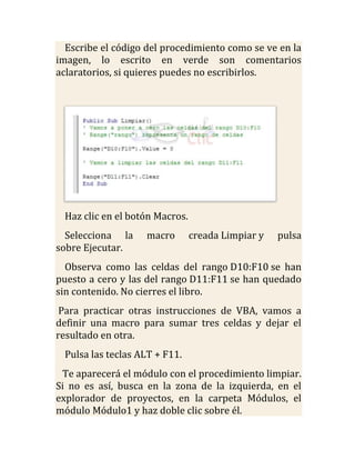 Escribe el código del procedimiento como se ve en la
imagen, lo escrito en verde son comentarios
aclaratorios, si quieres puedes no escribirlos.




 Haz clic en el botón Macros.
  Selecciona la    macro        creada Limpiar y   pulsa
sobre Ejecutar.
  Observa como las celdas del rango D10:F10 se han
puesto a cero y las del rango D11:F11 se han quedado
sin contenido. No cierres el libro.
 Para practicar otras instrucciones de VBA, vamos a
definir una macro para sumar tres celdas y dejar el
resultado en otra.
 Pulsa las teclas ALT + F11.
 Te aparecerá el módulo con el procedimiento limpiar.
Si no es así, busca en la zona de la izquierda, en el
explorador de proyectos, en la carpeta Módulos, el
módulo Módulo1 y haz doble clic sobre él.
 