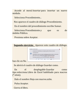 Accede al menú Insertar para insertar un nuevo
módulo.
  Selecciona Procedimiento...
 Nos aparece el cuadro de diálogo Procedimiento.
  En el nombre del procedimiento escribe Sumar.
 Selecciona Procedimiento y       que      es      de
ámbito Público.
  Presiona sobre Aceptar.


 Segundo ejercicio: Aparece este cuadro de diálogo,




haz clic en No.
 Se abrirá el cuadro de diálogo Guardar como.
  En         el       desplegable Guardar       como
tipo selecciona Libro de Excel habilitado para macros
(*.xlsm).
  Dale el nombre Hoja con macros.xslm.
  Pulsa Aceptar.
 Cierra el libro.
 