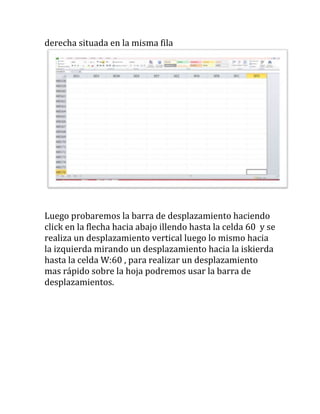 derecha situada en la misma fila




Luego probaremos la barra de desplazamiento haciendo
click en la flecha hacia abajo illendo hasta la celda 60 y se
realiza un desplazamiento vertical luego lo mismo hacia
la izquierda mirando un desplazamiento hacia la iskierda
hasta la celda W:60 , para realizar un desplazamiento
mas rápido sobre la hoja podremos usar la barra de
desplazamientos.
 