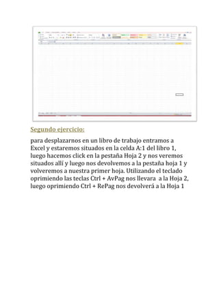 Segundo ejercicio:
para desplazarnos en un libro de trabajo entramos a
Excel y estaremos situados en la celda A:1 del libro 1,
luego hacemos click en la pestaña Hoja 2 y nos veremos
situados allí y luego nos devolvemos a la pestaña hoja 1 y
volveremos a nuestra primer hoja. Utilizando el teclado
oprimiendo las teclas Ctrl + AvPag nos llevara a la Hoja 2,
luego oprimiendo Ctrl + RePag nos devolverá a la Hoja 1
 