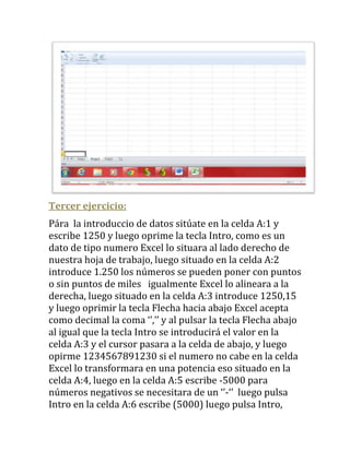 Tercer ejercicio:
Pára la introduccio de datos sitúate en la celda A:1 y
escribe 1250 y luego oprime la tecla Intro, como es un
dato de tipo numero Excel lo situara al lado derecho de
nuestra hoja de trabajo, luego situado en la celda A:2
introduce 1.250 los números se pueden poner con puntos
o sin puntos de miles igualmente Excel lo alineara a la
derecha, luego situado en la celda A:3 introduce 1250,15
y luego oprimir la tecla Flecha hacia abajo Excel acepta
como decimal la coma ‘’,’’ y al pulsar la tecla Flecha abajo
al igual que la tecla Intro se introducirá el valor en la
celda A:3 y el cursor pasara a la celda de abajo, y luego
opirme 1234567891230 si el numero no cabe en la celda
Excel lo transformara en una potencia eso situado en la
celda A:4, luego en la celda A:5 escribe -5000 para
números negativos se necesitara de un ‘’-‘’ luego pulsa
Intro en la celda A:6 escribe (5000) luego pulsa Intro,
 