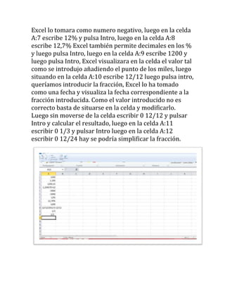 Excel lo tomara como numero negativo, luego en la celda
A:7 escribe 12% y pulsa Intro, luego en la celda A:8
escribe 12,7% Excel también permite decimales en los %
y luego pulsa Intro, luego en la celda A:9 escribe 1200 y
luego pulsa Intro, Excel visualizara en la celda el valor tal
como se introdujo añadiendo el punto de los miles, luego
situando en la celda A:10 escribe 12/12 luego pulsa intro,
queríamos introducir la fracción, Excel lo ha tomado
como una fecha y visualiza la fecha correspondiente a la
fracción introducida. Como el valor introducido no es
correcto basta de situarse en la celda y modificarlo.
Luego sin moverse de la celda escribir 0 12/12 y pulsar
Intro y calcular el resultado, luego en la celda A:11
escribir 0 1/3 y pulsar Intro luego en la celda A:12
escribir 0 12/24 hay se podría simplificar la fracción.
 